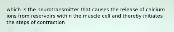 which is the neurotransmitter that causes the release of calcium ions from reservoirs within the muscle cell and thereby initiates the steps of contraction