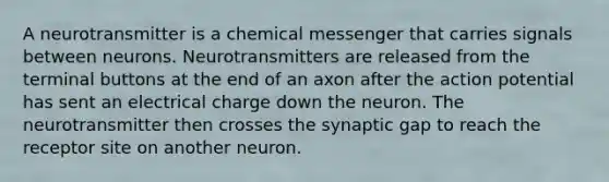 A neurotransmitter is a chemical messenger that carries signals between neurons. Neurotransmitters are released from the terminal buttons at the end of an axon after the action potential has sent an electrical charge down the neuron. The neurotransmitter then crosses the synaptic gap to reach the receptor site on another neuron.