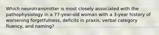 Which neurotransmitter is most closely associated with the pathophysiology in a 77-year-old woman with a 3-year history of worsening forgetfulness, deficits in praxis, verbal category fluency, and naming?