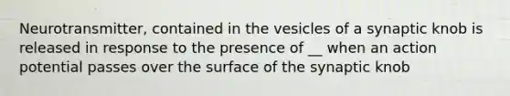 Neurotransmitter, contained in the vesicles of a synaptic knob is released in response to the presence of __ when an action potential passes over the surface of the synaptic knob