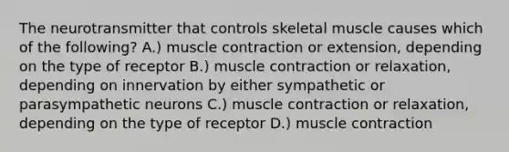 The neurotransmitter that controls skeletal muscle causes which of the following? A.) muscle contraction or extension, depending on the type of receptor B.) muscle contraction or relaxation, depending on innervation by either sympathetic or parasympathetic neurons C.) muscle contraction or relaxation, depending on the type of receptor D.) muscle contraction