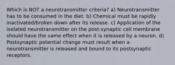 Which is NOT a neurotransmitter criteria? a) Neurotransmitter has to be consumed in the diet. b) Chemical must be rapidly inactivated/broken down after its release. c) Application of the isolated neurotransmitter on the post-synaptic cell membrane should have the same effect when it is released by a neuron. d) Postsynaptic potential change must result when a neurotransmitter is released and bound to its postsynaptic receptors.