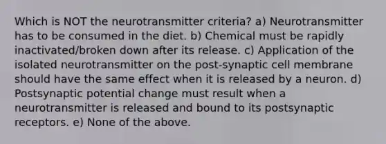 Which is NOT the neurotransmitter criteria? a) Neurotransmitter has to be consumed in the diet. b) Chemical must be rapidly inactivated/broken down after its release. c) Application of the isolated neurotransmitter on the post-synaptic cell membrane should have the same effect when it is released by a neuron. d) Postsynaptic potential change must result when a neurotransmitter is released and bound to its postsynaptic receptors. e) None of the above.