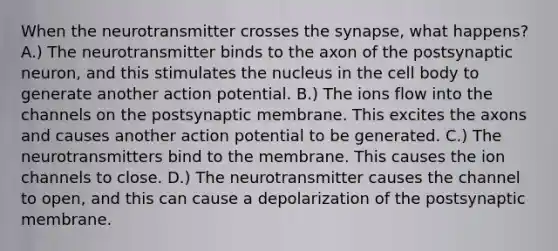 When the neurotransmitter crosses the synapse, what happens? A.) The neurotransmitter binds to the axon of the postsynaptic neuron, and this stimulates the nucleus in the cell body to generate another action potential. B.) The ions flow into the channels on the postsynaptic membrane. This excites the axons and causes another action potential to be generated. C.) The neurotransmitters bind to the membrane. This causes the ion channels to close. D.) The neurotransmitter causes the channel to open, and this can cause a depolarization of the postsynaptic membrane.