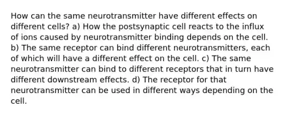 How can the same neurotransmitter have different effects on different cells? a) How the postsynaptic cell reacts to the influx of ions caused by neurotransmitter binding depends on the cell. b) The same receptor can bind different neurotransmitters, each of which will have a different effect on the cell. c) The same neurotransmitter can bind to different receptors that in turn have different downstream effects. d) The receptor for that neurotransmitter can be used in different ways depending on the cell.