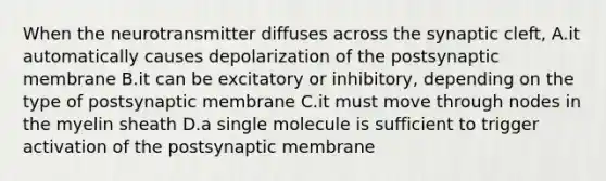 When the neurotransmitter diffuses across the synaptic cleft, A.it automatically causes depolarization of the postsynaptic membrane B.it can be excitatory or inhibitory, depending on the type of postsynaptic membrane C.it must move through nodes in the myelin sheath D.a single molecule is sufficient to trigger activation of the postsynaptic membrane