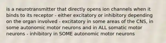 is a neurotransmitter that directly opens ion channels when it binds to its receptor - either excitatory or inhibitory depending on the organ involved - excitatory in some areas of the CNS, in some autonomic motor neurons and in ALL somatic motor neurons - inhibitory in SOME autonomic motor neurons