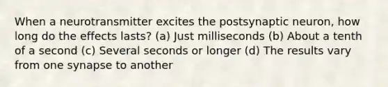 When a neurotransmitter excites the postsynaptic neuron, how long do the effects lasts? (a) Just milliseconds (b) About a tenth of a second (c) Several seconds or longer (d) The results vary from one synapse to another