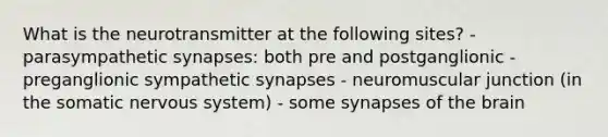 What is the neurotransmitter at the following sites? - parasympathetic synapses: both pre and postganglionic - preganglionic sympathetic synapses - neuromuscular junction (in the somatic nervous system) - some synapses of the brain