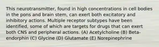 This neurotransmitter, found in high concentrations in cell bodies in the pons and brain stem, can exert both excitatory and inhibitory actions. Multiple receptor subtypes have been identified, some of which are targets for drugs that can exert both CNS and peripheral actions. (A) Acetylcholine (B) Beta-endorphin (C) Glycine (D) Glutamate (E) Norepinephrine