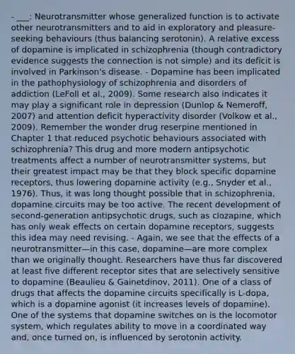 - ___: Neurotransmitter whose generalized function is to activate other neurotransmitters and to aid in exploratory and pleasure-seeking behaviours (thus balancing serotonin). A relative excess of dopamine is implicated in schizophrenia (though contradictory evidence suggests the connection is not simple) and its deficit is involved in Parkinson's disease. - Dopamine has been implicated in the pathophysiology of schizophrenia and disorders of addiction (LeFoll et al., 2009). Some research also indicates it may play a significant role in depression (Dunlop & Nemeroff, 2007) and attention deficit hyperactivity disorder (Volkow et al., 2009). Remember the wonder drug reserpine mentioned in Chapter 1 that reduced psychotic behaviours associated with schizophrenia? This drug and more modern antipsychotic treatments affect a number of neurotransmitter systems, but their greatest impact may be that they block specific dopamine receptors, thus lowering dopamine activity (e.g., Snyder et al., 1976). Thus, it was long thought possible that in schizophrenia, dopamine circuits may be too active. The recent development of second-generation antipsychotic drugs, such as clozapine, which has only weak effects on certain dopamine receptors, suggests this idea may need revising. - Again, we see that the effects of a neurotransmitter—in this case, dopamine—are more complex than we originally thought. Researchers have thus far discovered at least five different receptor sites that are selectively sensitive to dopamine (Beaulieu & Gainetdinov, 2011). One of a class of drugs that affects the dopamine circuits specifically is L-dopa, which is a dopamine agonist (it increases levels of dopamine). One of the systems that dopamine switches on is the locomotor system, which regulates ability to move in a coordinated way and, once turned on, is influenced by serotonin activity.