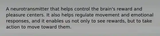 A neurotransmitter that helps control the brain's reward and pleasure centers. It also helps regulate movement and emotional responses, and it enables us not only to see rewards, but to take action to move toward them.