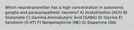 Which neurotransmitter has a high concentration in autonomic ganglia and parasympathetic neurons? A) Acetylcholine (ACh) B) Glutamate C) Gamma-Aminobutyric Acid (GABA) D) Glycine E) Serotonin (5-HT) F) Norepinephrine (NE) G) Dopamine (DA)