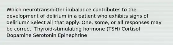 Which neurotransmitter imbalance contributes to the development of delirium in a patient who exhibits signs of delirium? Select all that apply. One, some, or all responses may be correct. Thyroid-stimulating hormone (TSH) Cortisol Dopamine Serotonin Epinephrine