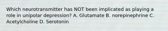 Which neurotransmitter has NOT been implicated as playing a role in unipolar depression? A. Glutamate B. norepinephrine C. Acetylcholine D. Serotonin