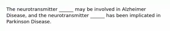 The neurotransmitter ______ may be involved in Alzheimer Disease, and the neurotransmitter ______ has been implicated in Parkinson Disease.