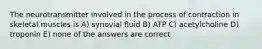 The neurotransmitter involved in the process of contraction in skeletal muscles is A) synovial fluid B) ATP C) acetylcholine D) troponin E) none of the answers are correct