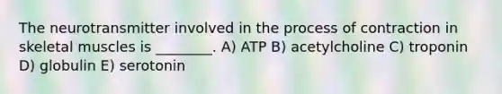 The neurotransmitter involved in the process of contraction in skeletal muscles is ________. A) ATP B) acetylcholine C) troponin D) globulin E) serotonin