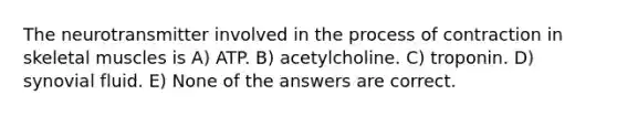 The neurotransmitter involved in the process of contraction in skeletal muscles is A) ATP. B) acetylcholine. C) troponin. D) synovial fluid. E) None of the answers are correct.