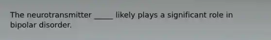 The neurotransmitter _____ likely plays a significant role in bipolar disorder.