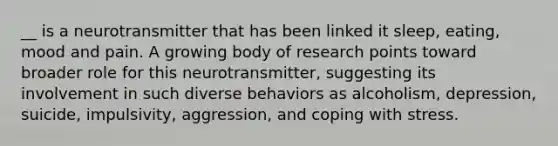 __ is a neurotransmitter that has been linked it sleep, eating, mood and pain. A growing body of research points toward broader role for this neurotransmitter, suggesting its involvement in such diverse behaviors as alcoholism, depression, suicide, impulsivity, aggression, and coping with stress.