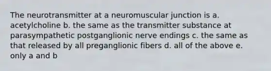 The neurotransmitter at a neuromuscular junction is a. acetylcholine b. the same as the transmitter substance at parasympathetic postganglionic nerve endings c. the same as that released by all preganglionic fibers d. all of the above e. only a and b