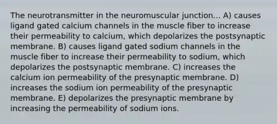 The neurotransmitter in the neuromuscular junction... A) causes ligand gated calcium channels in the muscle fiber to increase their permeability to calcium, which depolarizes the postsynaptic membrane. B) causes ligand gated sodium channels in the muscle fiber to increase their permeability to sodium, which depolarizes the postsynaptic membrane. C) increases the calcium ion permeability of the presynaptic membrane. D) increases the sodium ion permeability of the presynaptic membrane. E) depolarizes the presynaptic membrane by increasing the permeability of sodium ions.