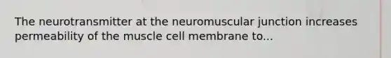 The neurotransmitter at the neuromuscular junction increases permeability of the muscle cell membrane to...