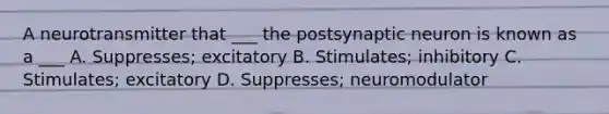 A neurotransmitter that ___ the postsynaptic neuron is known as a ___ A. Suppresses; excitatory B. Stimulates; inhibitory C. Stimulates; excitatory D. Suppresses; neuromodulator