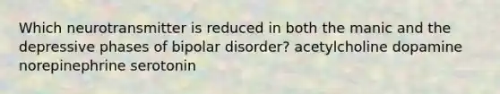 Which neurotransmitter is reduced in both the manic and the depressive phases of bipolar disorder? acetylcholine dopamine norepinephrine serotonin