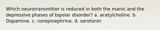 Which neurotransmitter is reduced in both the manic and the depressive phases of bipolar disorder? a. acetylcholine. b. Dopamine. c. norepinephrine. d. serotonin