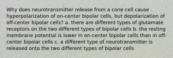 Why does neurotransmitter release from a cone cell cause hyperpolarization of on-center bipolar cells, but depolarization of off-center bipolar cells? a. there are different types of glutamate receptors on the two different types of bipolar cells b. the resting membrane potential is lower in on-center bipolar cells than in off-center bipolar cells c. a different type of neurotransmitter is released onto the two different types of bipolar cells