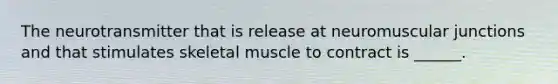 The neurotransmitter that is release at neuromuscular junctions and that stimulates skeletal muscle to contract is ______.