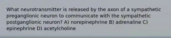 What neurotransmitter is released by the axon of a sympathetic preganglionic neuron to communicate with the sympathetic postganglionic neuron? A) norepinephrine B) adrenaline C) epinephrine D) acetylcholine