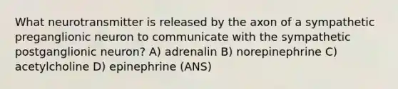 What neurotransmitter is released by the axon of a sympathetic preganglionic neuron to communicate with the sympathetic postganglionic neuron? A) adrenalin B) norepinephrine C) acetylcholine D) epinephrine (ANS)