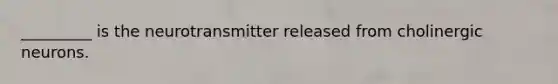 _________ is the neurotransmitter released from cholinergic neurons.