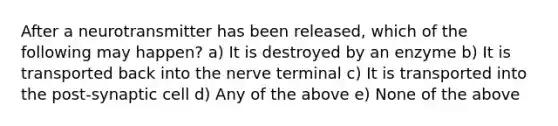 After a neurotransmitter has been released, which of the following may happen? a) It is destroyed by an enzyme b) It is transported back into the nerve terminal c) It is transported into the post-synaptic cell d) Any of the above e) None of the above