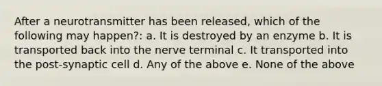 After a neurotransmitter has been released, which of the following may happen?: a. It is destroyed by an enzyme b. It is transported back into the nerve terminal c. It transported into the post-synaptic cell d. Any of the above e. None of the above