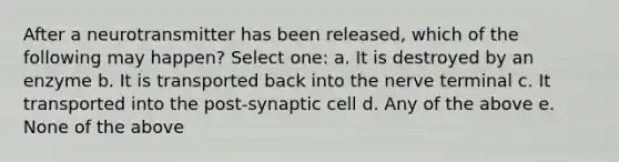 After a neurotransmitter has been released, which of the following may happen? Select one: a. It is destroyed by an enzyme b. It is transported back into the nerve terminal c. It transported into the post-synaptic cell d. Any of the above e. None of the above