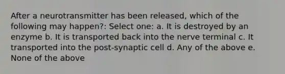 After a neurotransmitter has been released, which of the following may happen?: Select one: a. It is destroyed by an enzyme b. It is transported back into the nerve terminal c. It transported into the post-synaptic cell d. Any of the above e. None of the above