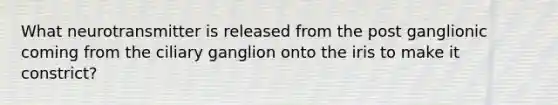 What neurotransmitter is released from the post ganglionic coming from the ciliary ganglion onto the iris to make it constrict?