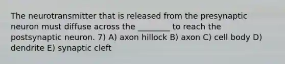 The neurotransmitter that is released from the presynaptic neuron must diffuse across the ________ to reach the postsynaptic neuron. 7) A) axon hillock B) axon C) cell body D) dendrite E) synaptic cleft