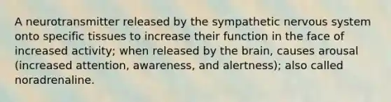 A neurotransmitter released by the sympathetic nervous system onto specific tissues to increase their function in the face of increased activity; when released by the brain, causes arousal (increased attention, awareness, and alertness); also called noradrenaline.