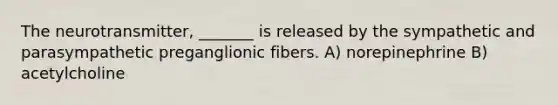 The neurotransmitter, _______ is released by the sympathetic and parasympathetic preganglionic fibers. A) norepinephrine B) acetylcholine