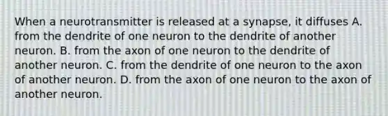 When a neurotransmitter is released at a synapse, it diffuses A. from the dendrite of one neuron to the dendrite of another neuron. B. from the axon of one neuron to the dendrite of another neuron. C. from the dendrite of one neuron to the axon of another neuron. D. from the axon of one neuron to the axon of another neuron.