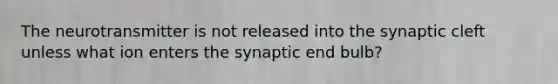 The neurotransmitter is not released into the synaptic cleft unless what ion enters the synaptic end bulb?