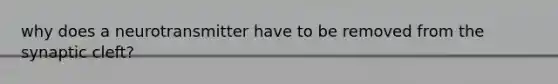 why does a neurotransmitter have to be removed from the synaptic cleft?