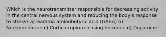 Which is the neurotransmitter responsible for decreasing activity in the central <a href='https://www.questionai.com/knowledge/kThdVqrsqy-nervous-system' class='anchor-knowledge'>nervous system</a> and reducing the body's response to stress? a) Gamma-aminobutyric acid (GABA) b) Norepinephrine c) Corticotropin-releasing hormone d) Dopamine