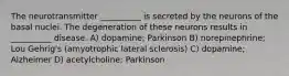 The neurotransmitter __________ is secreted by the neurons of the basal nuclei. The degeneration of these neurons results in __________ disease. A) dopamine; Parkinson B) norepinephrine; Lou Gehrig's (amyotrophic lateral sclerosis) C) dopamine; Alzheimer D) acetylcholine; Parkinson