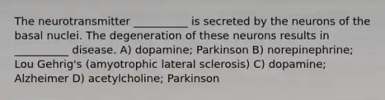 The neurotransmitter __________ is secreted by the neurons of the basal nuclei. The degeneration of these neurons results in __________ disease. A) dopamine; Parkinson B) norepinephrine; Lou Gehrig's (amyotrophic lateral sclerosis) C) dopamine; Alzheimer D) acetylcholine; Parkinson